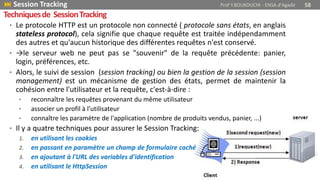 • Le protocole HTTP est un protocole non connecté ( protocole sans états, en anglais
stateless protocol), cela signifie que chaque requête est traitée indépendamment
des autres et qu'aucun historique des différentes requêtes n'est conservé.
• →le serveur web ne peut pas se "souvenir" de la requête précédente: panier,
login, préférences, etc.
• Alors, le suivi de session (session tracking) ou bien la gestion de la session (session
management) est un mécanisme de gestion des états, permet de maintenir la
cohésion entre l'utilisateur et la requête, c'est-à-dire :
• reconnaître les requêtes provenant du même utilisateur
• associer un profil à l'utilisateur
• connaître les paramètre de l'application (nombre de produits vendus, panier, ...)
• Il y a quatre techniques pour assurer le Session Tracking:
1. en utilisant les cookies
2. en passant en paramètre un champ de formulaire caché
3. en ajoutant à l'URL des variables d'identification
4. en utilisant le HttpSession
 Session Tracking Prof Y.BOUKOUCHI - ENSA d'Agadir 58
Techniquesde SessionTracking
 