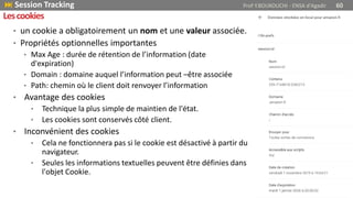 • un cookie a obligatoirement un nom et une valeur associée.
• Propriétés optionnelles importantes
• Max Age : durée de rétention de l’information (date
d'expiration)
• Domain : domaine auquel l’information peut –être associée
• Path: chemin où le client doit renvoyer l’information
• Avantage des cookies
• Technique la plus simple de maintien de l'état.
• Les cookies sont conservés côté client.
• Inconvénient des cookies
• Cela ne fonctionnera pas si le cookie est désactivé à partir du
navigateur.
• Seules les informations textuelles peuvent être définies dans
l'objet Cookie.
 Session Tracking Prof Y.BOUKOUCHI - ENSA d'Agadir 60
Lescookies
 