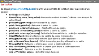 La classe javax.servlet.http.Cookie fournit un ensemble de fonction pour la gestion d’un
cookie:
• Cookie() : constructeur.
• Cookie(String name, String value) : Constructeur créant un objet Cookie de nom Name et de
valeur Value).
• public String getName() : Retourne le nom du cookie
• public String getValue() : Retourne la valeur du cookie.
• public void setName(String name) : Redéfinit le nom du cookie.
• public void setValue(String value) : Redéfinit la valeur du cookie.
• public void setMaxAge(int expiry): Définit la durée de validité du cookie (en secondes).
• int getMaxAge() : Retourne la durée de validité du cookie (en secondes)
• String getDomain() : Retourne le domaine pour lequel le cookie est valide
• void setDomain(String Domain) : Définit le domaine pour lequel le cookie est valide
• String getPath() : Retourne le chemin pour lequel le cookie est valide
• void setPath(String Chemin) : Définit le chemin pour lequel le cookie est valide
• int getVersion() : Retourne la version du cookie
• void setVersion(int Version) : Définit la valeur du cookie
 Session Tracking Prof Y.BOUKOUCHI - ENSA d'Agadir 61
Lescookies
 