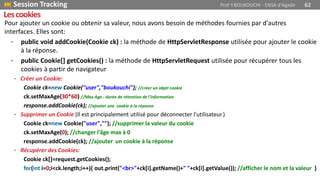 Pour ajouter un cookie ou obtenir sa valeur, nous avons besoin de méthodes fournies par d'autres
interfaces. Elles sont:
• public void addCookie(Cookie ck) : la méthode de HttpServletResponse utilisée pour ajouter le cookie
à la réponse.
• public Cookie[] getCookies() : la méthode de HttpServletRequest utilisée pour récupérer tous les
cookies à partir de navigateur
• Créer un Cookie:
Cookie ck=new Cookie("user","boukouchi"); //créer un objet cookie
ck.setMaxAge(30*60) //Max Age : durée de rétention de l’information
response.addCookie(ck); //ajouter une cookie à la réponse
• Supprimer un Cookie (Il est principalement utilisé pour déconnecter l'utilisateur.)
Cookie ck=new Cookie("user",""); //supprimer la valeur du cookie
ck.setMaxAge(0); //changer l'âge max à 0
response.addCookie(ck); //ajouter un cookie à la réponse
• Récupérer des Cookies:
Cookie ck[]=request.getCookies();
for(int i=0;i<ck.length;i++){ out.print("<br>"+ck[i].getName()+" "+ck[i].getValue()); //afficher le nom et la valeur }
 Session Tracking Prof Y.BOUKOUCHI - ENSA d'Agadir 62
Lescookies
 