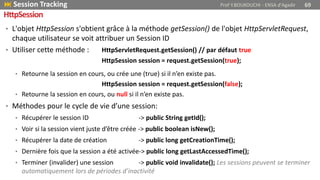 • L'objet HttpSession s'obtient grâce à la méthode getSession() de l'objet HttpServletRequest,
chaque utilisateur se voit attribuer un Session ID
• Utiliser cette méthode : HttpServletRequest.getSession() // par défaut true
HttpSession session = request.getSession(true);
• Retourne la session en cours, ou crée une (true) si il n’en existe pas.
HttpSession session = request.getSession(false);
• Retourne la session en cours, ou null si il n’en existe pas.
• Méthodes pour le cycle de vie d’une session:
• Récupérer le session ID -> public String getId();
• Voir si la session vient juste d’être créée -> public boolean isNew();
• Récupérer la date de création -> public long getCreationTime();
• Dernière fois que la session a été activée-> public long getLastAccessedTime();
• Terminer (invalider) une session -> public void invalidate(); Les sessions peuvent se terminer
automatiquement lors de périodes d’inactivité
 Session Tracking Prof Y.BOUKOUCHI - ENSA d'Agadir 69
HttpSession
 