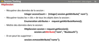 • Récupérer des données de la session :
Integer accessCount = (Integer) session.getAttribute(" nom");
• Récupérer toutes les « clés » de tous les objets dans la session :
Enumeration attributes = request.getAttributeNames();
• Mettre des données dans la session:
HttpSession session = request.getSession();
session.setAttribute("nom", "Boukouchi");
• Et on peut les supprimer :
session.removeAttribute("name");
 Session Tracking Prof Y.BOUKOUCHI - ENSA d'Agadir 70
HttpSession
 