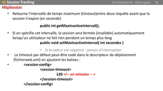 • Retourne l'intervalle de temps maximum (timeout)entre deux requête avant que la
session n'expire (en seconde)
public int getMaxInactiveInterval();
• Si on spécifie cet intervalle, la session sera fermée (invalidée) automatiquement
lorsqu’un utilisateur ne fait rien pendant un temps plus long
public void setMaxInactiveInterval( int secondes )
• Si la valeur est négative : jamais d’interruption
• Le timeout par défaut peut-être codé dans le descripteur de déploiement
(fichierweb.xml) en ajoutant les balises :
• <session-config>
<session-timeout>
120 <!-- en minutes -- >
</session-timeout>
</session-config>
 Session Tracking Prof Y.BOUKOUCHI - ENSA d'Agadir 71
HttpSession
 