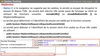 • Option 2: si le navigateur ne supporte pas les cookies, la servlet va essayer de récupérer le
session ID depuis l’URL (la servlet doit réécrire URL locale avant de l’envoyer au client en
utilisant les fonctions suivantes encodeURL() ou encodeRedirectURL () de
HttpServletResponse.
• La servlet peut déterminer si l’identifiant de session est valide par la fonction suivante:
• public boolean HttpServletRequest.isRequestedSessionIdValid()
• La servlet peut détecter si l’identifiant de la session vient d’un cookie ou d’une URL codée
en utilisant :
• public boolean HttpServletRequest.isRequestedSessionIdFromURL()
• public boolean HttpServletRequest.isRequestedSessionIdFromCookie()
 Session Tracking Prof Y.BOUKOUCHI - ENSA d'Agadir 73
HttpSession
page.println("<h3>Session ID : " + session.getId() + "</h3>");
page.println("<hr>");
page.println("<a href='" + response.encodeUrl("servlet8?email=" + email) + "'>suivant</a>");
 