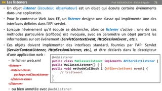 • Un objet listener (écouteur, observateur) est un objet qui écoute certains événements
dans une application.
• Pour le conteneur Web Java EE, un listener designe une classe qui implémente une des
interfaces définies dans l’API servlet.
• Lorsque l'événement qu'il écoute se déclenche, alors ce listener s'active : une de ses
méthodes particulière (callback) est invoquée, avec en paramètre un objet portant les
informations sur cet événement (ServletContextEvent, HttpSessionEvent , etc.).
• Ces objets doivent implémenter des interfaces standard, fournies par l'API Servlet
(ServletContextListener, HttpSessionListener, etc.), et être déclarés dans le descripteur
d'une application web :
• le fichier web.xml
<listener>
<listener-class>
package.maClasseListener
</listener-class>
</listener>
• ou bien annotée avec @WebListener
 Les listeners Prof Y.BOUKOUCHI - ENSA d'Agadir 76
@WebListener
public class MaClasseListener implements APIServletListener {
public MaClasseListener() { }
public void methodeCallback 1 (APIServletEvent event) {
// traitement
}
}
 