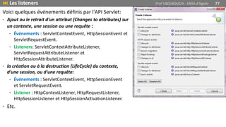 Voici quelques événements définis par l'API Servlet:
• Ajout ou le retrait d'un attribut (Changes to attributes) sur
un contexte, une session ou une requête :
• Événements : ServletContextEvent, HttpSessionEvent et
ServletRequestEvent.
• Listeners: ServletContextAttributeListener,
ServletRequestAttributeListener et
HttpSessionAttributeListener.
• la création ou à la destruction (LifeCycle) du contexte,
d’une session, ou d'une requête:
• Événements : ServletContextEvent, HttpSessionEvent
et ServletRequestEvent.
• Listener : HttpContextListener, HttpRequestListener,
HttpSessionListener et HttpSessionActivationListener.
• Etc.
 Les listeners Prof Y.BOUKOUCHI - ENSA d'Agadir 77
 
