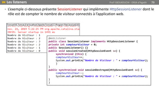  Les listeners Prof Y.BOUKOUCHI - ENSA d'Agadir 79
• L’exemple ci-dessous présente SessionListener qui implémente HttpSessionListener dont le
rôle est de compter le nombre de visiteur connectés à l’application web.
@WebListener
public class SessionListener implements HttpSessionListener {
private int compteurVisiteur = 0;
public SessionListener() {}
public void sessionCreated(HttpSessionEvent se) {
synchronized (this) {
compteurVisiteur++;
System.out.println("Nombre de Visiteur : " + compteurVisiteur);
}
}
public synchronized void sessionDestroyed(HttpSessionEvent se) {
compteurVisiteur--;
System.out.println("Nombre de Visiteur : " + compteurVisiteur);
}
}
 