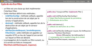 • un filtre est une classe qui doit implémenter
l'interface Filter.
• Cette interface définit trois méthodes :
• init(FilterConfig) : méthode callback, appelée
lors de la construction de cet objet par le
serveur d'applications.
• destroy() : méthode callback, appelée lors de la
destruction de cet objet par le serveur
d'applications.
• doFilter(ServletRequest, ServletResponse,
FilterChain) : cette méthode est appelée sur
requête HTTP, au lieu de l'appel d'une servlet
sur lequel ce filtre est déclaré.
• La propagation de la requête au filtre suivant, ou
à la servlet est faite en invoquant
filterChain.doFilter(request, response).
public class TransparentFilter implements Filter {
public void init(FilterConfig filterConfig) {
// l'objet filterConfig encapsule les paramètres
// d'initialisation de ce filtre
}
public void destroy() {
// callback de destruction de ce filtre
}
public void doFilter(ServletRequest request, ServletResponse
response, FilterChain filterChain)
throws IOException, ServletException {
// propagation de la requête le long de la chaîne
filterChain.doFilter(request, response) ;
}
}
 Les Filtres Prof Y.BOUKOUCHI - ENSA d'Agadir 82
Cycledevied'unFiltre
 