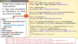 • Filtrage d'une requête pour
la journalisation
• il s'agit juste d'enregistrer
les informations du client
qui a soumis la requête.
@WebFilter("/*")
public class LoggerFilter implements Filter {
private Logger log = Logger.getLogger("LoggerFilter");
public LoggerFilter() {
log.log(Level.INFO, "Création de filtre");
}
public void init(FilterConfig fConfig) throws ServletException {
log.log(Level.INFO, "Initialisation de filtre");
}
public void destroy() {
log.log(Level.INFO, "Destruction de filtre");
}
public void doFilter(ServletRequest request, ServletResponse
response, FilterChain chain) throws IOException, ServletException
{
HttpServletRequest httpRequest = (HttpServletRequest) request;
String host = httpRequest.getRemoteHost();
String url = httpRequest.getRequestURL().toString();
log.log(Level.INFO,"L'hôte["+host+"] fait une requête sur ["+url+
"]");
chain.doFilter(request, response);
}
}
<filter>
<filter-name>Logger</filter-name>
<filter-class>
ma.boukouchi.filter.LoggerFilter
</filter-class>
</filter>
<filter-mapping>
<filter-name>Logger</filter-name>
<url-pattern>/*</url-pattern>
</filter-mapping>
 Les Filtres Prof Y.BOUKOUCHI - ENSA d'Agadir 84
OU
 
