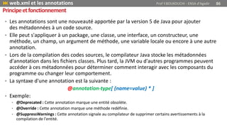• Les annotations sont une nouveauté apportée par la version 5 de Java pour ajouter
des métadonnées à un code source.
• Elle peut s'appliquer à un package, une classe, une interface, un constructeur, une
méthode, un champ, un argument de méthode, une variable locale ou encore à une autre
annotation.
• Lors de la compilation des codes sources, le compilateur Java stocke les métadonnées
d'annotation dans les fichiers classes. Plus tard, la JVM ou d'autres programmes peuvent
accéder à ces métadonnées pour déterminer comment interagir avec les composants du
programme ou changer leur comportement.
• La syntaxe d'une annotation est la suivante :
@annotation-type[ (name=value) * ]
• Exemple:
• @Deprecated : Cette annotation marque une entité obsolète.
• @Override : Cette annotation marque une méthode redéfinie.
• @SuppressWarnings : Cette annotation signale au compilateur de supprimer certains avertissements à la
compilation de l'entité.
 web.xml et les annotations Prof Y.BOUKOUCHI - ENSA d'Agadir 86
Principeetfonctionnement
 