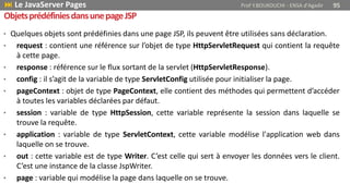 • Quelques objets sont prédéfinies dans une page JSP, ils peuvent être utilisées sans déclaration.
• request : contient une référence sur l’objet de type HttpServletRequest qui contient la requête
à cette page.
• response : référence sur le flux sortant de la servlet (HttpServletResponse).
• config : il s’agit de la variable de type ServletConfig utilisée pour initialiser la page.
• pageContext : objet de type PageContext, elle contient des méthodes qui permettent d’accéder
à toutes les variables déclarées par défaut.
• session : variable de type HttpSession, cette variable représente la session dans laquelle se
trouve la requête.
• application : variable de type ServletContext, cette variable modélise l'application web dans
laquelle on se trouve.
• out : cette variable est de type Writer. C’est celle qui sert à envoyer les données vers le client.
C’est une instance de la classe JspWriter.
• page : variable qui modélise la page dans laquelle on se trouve.
 Le JavaServer Pages Prof Y.BOUKOUCHI - ENSA d'Agadir 95
ObjetsprédéfiniesdansunepageJSP
 