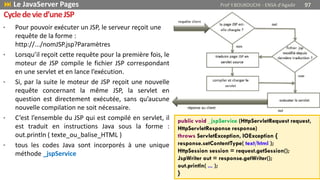 • Pour pouvoir exécuter un JSP, le serveur reçoit une
requête de la forme :
http://.../nomJSP.jsp?Paramètres
• Lorsqu’il reçoit cette requête pour la première fois, le
moteur de JSP compile le fichier JSP correspondant
en une servlet et en lance l’exécution.
• Si, par la suite le moteur de JSP reçoit une nouvelle
requête concernant la même JSP, la servlet en
question est directement exécutée, sans qu’aucune
nouvelle compilation ne soit nécessaire.
• C’est l’ensemble du JSP qui est compilé en servlet, il
est traduit en instructions Java sous la forme :
out.println ( texte_ou_balise_HTML )
• tous les codes Java sont incorporés à une unique
méthode _jspService
public void _jspService (HttpServletRequest request,
HttpServletResponse response)
throws ServletException, IOException {
response.setContentType( text/html );
HttpSession session = request.getSession();
JspWriter out = response.getWriter();
out.println( ... );
}
 Le JavaServer Pages Prof Y.BOUKOUCHI - ENSA d'Agadir 97
Cycledevied’uneJSP
 