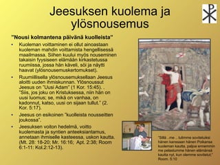 Jeesuksen kuolema ja
                    ylösnousemus
”Nousi kolmantena päivänä kuolleista”
   Kuoleman voittaminen ei ollut ainoastaan
    kuoleman mahdin voittamista hengellisessä
    maailmassa. Siihen kuului myös nouseminen
    takaisin fyysiseen elämään kirkastetussa
    ruumiissa, jossa hän käveli, söi ja näytti
    haavat (ylösnousemuskertomukset).
   Ruumiillisella ylösnousemuksellaan Jeesus
    aloitti uuden ihmiskunnan. Ylösnoussut
    Jeesus on ”Uusi Adam” (1 Kor. 15:45). .
    ”Siis, jos joku on Kristuksessa, niin hän on
    uusi luomus; se, mikä on vanhaa, on
    kadonnut, katso, uusi on sijaan tullut.” (2.
    Kor. 5:17).
   Jeesus on esikoinen ”kuolleista nousseitten
    joukossa”.
   Jeesuksen voiton hedelmä, voitto
    kuolemasta ja syntien anteeksiantamus,
    annetaan ihmiselle kasteessa, uskon kautta.    ”Sillä ..me .. tulimme sovitetuiksi
    (Mt. 28: 18-20; Mr. 16:16; Apt. 2:38; Room     hänen kanssaan hänen Poikansa
    6:1-11: Kol.2:12-13).                          kuoleman kautta, paljoa ennemmin
                                                   me pelastumme hänen elämänsä
                                                   kautta nyt, kun olemme sovitetut;”
                                                   Room. 5:10
 