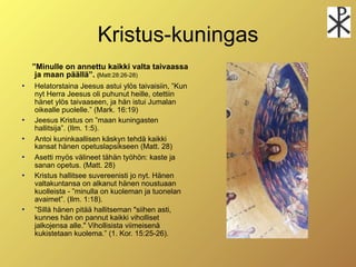 Kristus-kuningas
    ”Minulle on annettu kaikki valta taivaassa
     ja maan päällä”. (Matt:28:26-28)
   Helatorstaina Jeesus astui ylös taivaisiin, ”Kun
    nyt Herra Jeesus oli puhunut heille, otettiin
    hänet ylös taivaaseen, ja hän istui Jumalan
    oikealle puolelle.” (Mark. 16:19)
   Jeesus Kristus on ”maan kuningasten
    hallitsija”. (Ilm. 1:5).
   Antoi kuninkaallisen käskyn tehdä kaikki
    kansat hänen opetuslapsikseen (Matt. 28)
   Asetti myös välineet tähän työhön: kaste ja
    sanan opetus. (Matt. 28)
   Kristus hallitsee suvereenisti jo nyt. Hänen
    valtakuntansa on alkanut hänen noustuaan
    kuolleista - ”minulla on kuoleman ja tuonelan
    avaimet”. (Ilm. 1:18).
   ”Sillä hänen pitää hallitseman "siihen asti,
    kunnes hän on pannut kaikki viholliset
    jalkojensa alle." Vihollisista viimeisenä
    kukistetaan kuolema.” (1. Kor. 15:25-26).
 