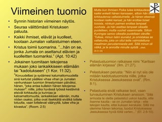 Viimeinen tuomio                                              Mutta kun Ihmisen Poika tulee kirkkaudessaan ja
                                                                  kaikki enkelit hänen kanssaan, silloin hän istuu
                                                                  kirkkautensa valtaistuimelle. Ja hänen eteensä
   Synnin historian viimeinen näytös.                            kootaan kaikki kansat, ja hän erottaa toiset
                                                                  toisista, niinkuin paimen erottaa lampaat
   Seuraa välittömästi Kristuksen                                vuohista. Ja hän asettaa lampaat oikealle
    paluuta.                                                      puolelleen, mutta vuohet vasemmalle. Silloin
                                                                  Kuningas sanoo oikealla puolellaan oleville:
   Kaikki ihmiset, elävät ja kuolleet,                           'Tulkaa, minun Isäni siunatut, ja omistakaa se
    kootaan Jumalan valtaistuimen eteen.                          valtakunta, joka on ollut teille valmistettuna
                                                                  maailman perustamisesta asti. Sillä minun oli
   Kristus toimii tuomarina. ”...hän on se,                      nälkä, ja te annoitte minulle syödä ..(Matt.
                                                                  25:31-35).
    jonka Jumala on asettanut elävien ja
    kuolleitten tuomariksi.” (Apt. 10:42)
   Jokainen tuomitaan tekojensa                              Pelastustuomion ratkaisee nimi ”Karitsan
    mukaan joko iankaikkiseen elämään                          elämän kirjassa” (Ilm. 21:27).
    tai ”kadotukseen” (1 Kor. 11:32).                         Pelastuksen perusta: ”Niin ei nyt siis ole
    ”Kovuudellasi ja sydämesi katumattomuudella                mitään kadotustuomiota niille, jotka
    sinä kartutat päällesi vihaa vihan ja Jumalan              Kristuksessa Jeesuksessa ovat”. (Rm.
    vanhurskaan tuomion ilmestymisen päiväksi,                 8:1).
    hänen, "joka antaa kullekin hänen tekojensa
    mukaan": niille, jotka hyvässä työssä kestävinä           Pelastusta eivät ratkaise teot, vaan
    etsivät kirkkautta ja kunniaa ja
    katoamattomuutta, iankaikkisen elämän, mutta               turvautuminen Kristuksen ansioon. ”Sillä
    niiden osaksi, jotka ovat itsekkäitä eivätkä tottele       armosta te olette pelastetut uskon kautta, ette
    totuutta, vaan tottelevat vääryyttä, tulee viha ja         itsenne kautta - se on Jumalan lahja - ette
                                                               tekojen kautta, ettei kukaan kerskaisi. Sillä me
    kiivastus”. (Room. 2:5)
                                                               olemme hänen tekonsa, luodut Kristuksessa
                                                               Jeesuksessa hyviä töitä varten,..” (Ef. 2:8-10).
 