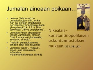 Jumalan ainoaan poikaan…
   Jeesus (Jeho-sua) on
    Jumalan pojan nimi, jonka
    hän sai enkelin ilmoituksen
    perusteella ympärileikkauksen
    yhteydessä (Lk. 2:21). Nimi

    tarkoittaa ”Jahve on pelastus”.
    Jumalan Pojan alkuperä on
                                      Nikealais-
    Isässä Jumalassa. Hän on
    ”tosi Jumala tosi Jumalasta,…     konstantinopolilaisen
    syntynyt, ei luotu”.
   ”meidän pelastuksemme
                                      uskontunnustuksen
    tähden astui alas taivaista”
   Jumalan ”Sana”, ”viisaus”,
                                      mukaan (325, 381 jKr)
    logos, joka oli mukana
    luomassa
    maailmankaikkeutta. (Snl.8)
 