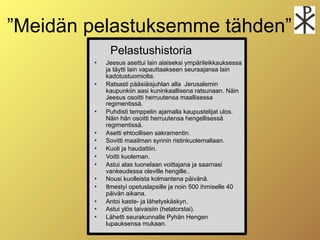 ”Meidän pelastuksemme tähden”
             Pelastushistoria
           Jeesus asettui lain alaiseksi ympärileikkauksessa
            ja täytti lain vapauttaakseen seuraajansa lain
            kadotustuomiolta.
           Ratsasti pääsiäisjuhlan alla Jerusalemin
            kaupunkiin aasi kuninkaallisena ratsunaan. Näin
            Jeesus osoitti herruutensa maallisessa
            regimentissä.
           Puhdisti temppelin ajamalla kaupustelijat ulos.
            Näin hän osoitti herruutensa hengellisessä
            regimentissä.
           Asetti ehtoollisen sakramentin.
           Sovitti maailman synnin ristinkuolemallaan.
           Kuoli ja haudattiin.
           Voitti kuoleman.
           Astui alas tuonelaan voittajana ja saarnasi
            vankeudessa oleville hengille..
           Nousi kuolleista kolmantena päivänä.
           Ilmestyi opetuslapsille ja noin 500 ihmiselle 40
            päivän aikana.
           Antoi kaste- ja lähetyskäskyn.
           Astui ylös taivaisiin (helatorstai).
           Lähetti seurakunnalle Pyhän Hengen
            lupauksensa mukaan.
 