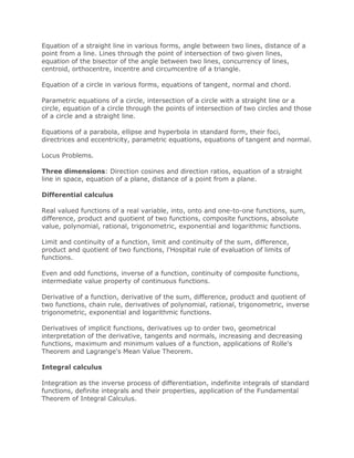 Equation of a straight line in various forms, angle between two lines, distance of a
point from a line. Lines through the point of intersection of two given lines,
equation of the bisector of the angle between two lines, concurrency of lines,
centroid, orthocentre, incentre and circumcentre of a triangle.
Equation of a circle in various forms, equations of tangent, normal and chord.
Parametric equations of a circle, intersection of a circle with a straight line or a
circle, equation of a circle through the points of intersection of two circles and those
of a circle and a straight line.
Equations of a parabola, ellipse and hyperbola in standard form, their foci,
directrices and eccentricity, parametric equations, equations of tangent and normal.
Locus Problems.
Three dimensions: Direction cosines and direction ratios, equation of a straight
line in space, equation of a plane, distance of a point from a plane.
Differential calculus
Real valued functions of a real variable, into, onto and one-to-one functions, sum,
difference, product and quotient of two functions, composite functions, absolute
value, polynomial, rational, trigonometric, exponential and logarithmic functions.
Limit and continuity of a function, limit and continuity of the sum, difference,
product and quotient of two functions, l'Hospital rule of evaluation of limits of
functions.
Even and odd functions, inverse of a function, continuity of composite functions,
intermediate value property of continuous functions.
Derivative of a function, derivative of the sum, difference, product and quotient of
two functions, chain rule, derivatives of polynomial, rational, trigonometric, inverse
trigonometric, exponential and logarithmic functions.
Derivatives of implicit functions, derivatives up to order two, geometrical
interpretation of the derivative, tangents and normals, increasing and decreasing
functions, maximum and minimum values of a function, applications of Rolle's
Theorem and Lagrange's Mean Value Theorem.
Integral calculus
Integration as the inverse process of differentiation, indefinite integrals of standard
functions, definite integrals and their properties, application of the Fundamental
Theorem of Integral Calculus.
 
