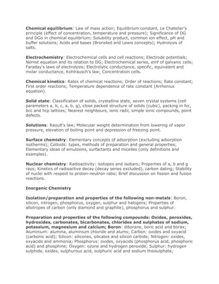Chemical equilibrium: Law of mass action; Equilibrium constant, Le Chatelier's
principle (effect of concentration, temperature and pressure); Significance of DG
and DGo in chemical equilibrium; Solubility product, common ion effect, pH and
buffer solutions; Acids and bases (Bronsted and Lewis concepts); Hydrolysis of
salts.
Electrochemistry: Electrochemical cells and cell reactions; Electrode potentials;
Nernst equation and its relation to DG; Electrochemical series, emf of galvanic cells;
Faraday's laws of electrolysis; Electrolytic conductance, specific, equivalent and
molar conductance, Kohlrausch's law; Concentration cells.
Chemical kinetics: Rates of chemical reactions; Order of reactions; Rate constant;
First order reactions; Temperature dependence of rate constant (Arrhenius
equation).
Solid state: Classification of solids, crystalline state, seven crystal systems (cell
parameters a, b, c, a, b, g), close packed structure of solids (cubic), packing in fcc,
bcc and hcp lattices; Nearest neighbours, ionic radii, simple ionic compounds, point
defects.
Solutions: Raoult's law; Molecular weight determination from lowering of vapor
pressure, elevation of boiling point and depression of freezing point.
Surface chemistry: Elementary concepts of adsorption (excluding adsorption
isotherms); Colloids: types, methods of preparation and general properties;
Elementary ideas of emulsions, surfactants and micelles (only definitions and
examples).
Nuclear chemistry: Radioactivity: isotopes and isobars; Properties of a, b and g
rays; Kinetics of radioactive decay (decay series excluded), carbon dating; Stability
of nuclei with respect to proton-neutron ratio; Brief discussion on fission and fusion
reactions.
Inorganic Chemistry
Isolation/preparation and properties of the following non-metals: Boron,
silicon, nitrogen, phosphorus, oxygen, sulphur and halogens; Properties of
allotropes of carbon (only diamond and graphite), phosphorus and sulphur.
Preparation and properties of the following compounds: Oxides, peroxides,
hydroxides, carbonates, bicarbonates, chlorides and sulphates of sodium,
potassium, magnesium and calcium; Boron: diborane, boric acid and borax;
Aluminium: alumina, aluminium chloride and alums; Carbon: oxides and oxyacid
(carbonic acid); Silicon: silicones, silicates and silicon carbide; Nitrogen: oxides,
oxyacids and ammonia; Phosphorus: oxides, oxyacids (phosphorus acid, phosphoric
acid) and phosphine; Oxygen: ozone and hydrogen peroxide; Sulphur: hydrogen
sulphide, oxides, sulphurous acid, sulphuric acid and sodium thiosulphate;
 