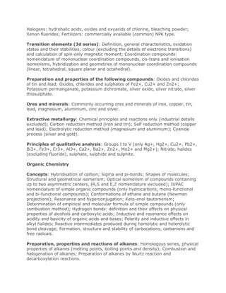 Halogens: hydrohalic acids, oxides and oxyacids of chlorine, bleaching powder;
Xenon fluorides; Fertilizers: commercially available (common) NPK type.
Transition elements (3d series): Definition, general characteristics, oxidation
states and their stabilities, colour (excluding the details of electronic transitions)
and calculation of spin-only magnetic moment; Coordination compounds:
nomenclature of mononuclear coordination compounds, cis-trans and ionisation
isomerisms, hybridization and geometries of mononuclear coordination compounds
(linear, tetrahedral, square planar and octahedral).
Preparation and properties of the following compounds: Oxides and chlorides
of tin and lead; Oxides, chlorides and sulphates of Fe2+, Cu2+ and Zn2+;
Potassium permanganate, potassium dichromate, silver oxide, silver nitrate, silver
thiosulphate.
Ores and minerals: Commonly occurring ores and minerals of iron, copper, tin,
lead, magnesium, aluminium, zinc and silver.
Extractive metallurgy: Chemical principles and reactions only (industrial details
excluded); Carbon reduction method (iron and tin); Self reduction method (copper
and lead); Electrolytic reduction method (magnesium and aluminium); Cyanide
process (silver and gold).
Principles of qualitative analysis: Groups I to V (only Ag+, Hg2+, Cu2+, Pb2+,
Bi3+, Fe3+, Cr3+, Al3+, Ca2+, Ba2+, Zn2+, Mn2+ and Mg2+); Nitrate, halides
(excluding fluoride), sulphate, sulphide and sulphite.
Organic Chemistry
Concepts: Hybridisation of carbon; Sigma and pi-bonds; Shapes of molecules;
Structural and geometrical isomerism; Optical isomerism of compounds containing
up to two asymmetric centers, (R,S and E,Z nomenclature excluded); IUPAC
nomenclature of simple organic compounds (only hydrocarbons, mono-functional
and bi-functional compounds); Conformations of ethane and butane (Newman
projections); Resonance and hyperconjugation; Keto-enol tautomerism;
Determination of empirical and molecular formula of simple compounds (only
combustion method); Hydrogen bonds: definition and their effects on physical
properties of alcohols and carboxylic acids; Inductive and resonance effects on
acidity and basicity of organic acids and bases; Polarity and inductive effects in
alkyl halides; Reactive intermediates produced during homolytic and heterolytic
bond cleavage; Formation, structure and stability of carbocations, carbanions and
free radicals.
Preparation, properties and reactions of alkanes: Homologous series, physical
properties of alkanes (melting points, boiling points and density); Combustion and
halogenation of alkanes; Preparation of alkanes by Wurtz reaction and
decarboxylation reactions.
 