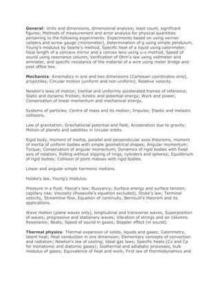 General: Units and dimensions, dimensional analysis; least count, significant
figures; Methods of measurement and error analysis for physical quantities
pertaining to the following experiments: Experiments based on using vernier
calipers and screw gauge (micrometer), Determination of g using simple pendulum,
Young's modulus by Searle's method, Specific heat of a liquid using calorimeter,
focal length of a concave mirror and a convex lens using u-v method, Speed of
sound using resonance column, Verification of Ohm's law using voltmeter and
ammeter, and specific resistance of the material of a wire using meter bridge and
post office box.
Mechanics: Kinematics in one and two dimensions (Cartesian coordinates only),
projectiles; Circular motion (uniform and non-uniform); Relative velocity.
Newton's laws of motion; Inertial and uniformly accelerated frames of reference;
Static and dynamic friction; Kinetic and potential energy; Work and power;
Conservation of linear momentum and mechanical energy.
Systems of particles; Centre of mass and its motion; Impulse; Elastic and inelastic
collisions.
Law of gravitation; Gravitational potential and field; Acceleration due to gravity;
Motion of planets and satellites in circular orbits.
Rigid body, moment of inertia, parallel and perpendicular axes theorems, moment
of inertia of uniform bodies with simple geometrical shapes; Angular momentum;
Torque; Conservation of angular momentum; Dynamics of rigid bodies with fixed
axis of rotation; Rolling without slipping of rings, cylinders and spheres; Equilibrium
of rigid bodies; Collision of point masses with rigid bodies.
Linear and angular simple harmonic motions.
Hooke's law, Young's modulus.
Pressure in a fluid; Pascal's law; Buoyancy; Surface energy and surface tension,
capillary rise; Viscosity (Poiseuille's equation excluded), Stoke's law; Terminal
velocity, Streamline flow, Equation of continuity, Bernoulli's theorem and its
applications.
Wave motion (plane waves only), longitudinal and transverse waves, Superposition
of waves; progressive and stationary waves; Vibration of strings and air columns.
Resonance; Beats; Speed of sound in gases; Doppler effect (in sound).
Thermal physics: Thermal expansion of solids, liquids and gases; Calorimetry,
latent heat; Heat conduction in one dimension; Elementary concepts of convection
and radiation; Newton's law of cooling; Ideal gas laws; Specific heats (Cv and Cp
for monatomic and diatomic gases); Isothermal and adiabatic processes, bulk
modulus of gases; Equivalence of heat and work; First law of thermodynamics and
 