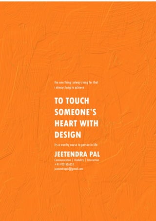 the one thing i always long for that
i always long to achieve


TO TOUCH
SOMEONE’S
HEART WITH
DESIGN
Its a worthy cause to persue in life

JEETENDRA PAL
Communication | Usability | Interaction
+91-9231626253
jeetendrapal@gmail.com
 