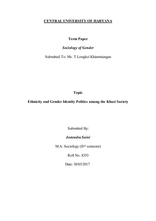 CENTRAL UNIVERSITY OF HARYANA
Term Paper
Sociology of Gender
Submitted To: Ms. T.Longkoi Khiamniungan
Topic
Ethnicity and Gender Identity Politics among the Khasi Society
Submitted By:
Jeetendra Saini
M.A. Sociology (IInd semester)
Roll No. 8353
Date: 30/03/2017
 