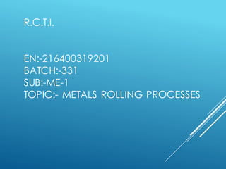 R.C.T.I.
EN:-216400319201
BATCH:-331
SUB:-ME-1
TOPIC:- METALS ROLLING PROCESSES
 