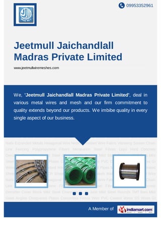 JEETMULL JAICHANDLALL 
(MADRAS) PRIVATE LIMITED 
Manufacturers, Exporters & Importers of : 
All Kinds Of Wire Mesh, Crimped Mesh, Industrial Screens, 
Filters, Demister Pads, Chainlink Fencing, Welded Mesh, 
Expanded Metal, Perforated Sheets, Barbed Wire, 
Stay Wire, Hex Netting, Synthetic Fibers, Steel Fibers, 
Binding Wire & Other Wire & Wire Products etc. 
YOUR TRUSTED SOURCE SINCE 1982 
Jeetmull Jaichandlall 
(Madras) Private Limited 
We take pleasure in introducing ourselves as pioneer manufacturers & suppliers of Wire 
and Wire products for over a period of 60 years. We have been serving the domesc as 
well as Export markets and our products enjoy a very good acceptance in terms of 
Quality, Standard and Prices. 
Wire Mesh/Wire cloth can offer wide ranging characteriscs dependent on the 
configuraon of wire thickness in relaon to aperture size, as well as type of weave, and 
can vary in texture from being as fine, so+ and flexible as silk to being as rigid as steel 
plate. 
We offer the full range of specificaons from 3700 Micron aperture down to 25 micron 
nominal aperture. Manufactured in Mild Steel (M.S.), Galvanized Iron (G.I.), Stainless 
Steel 202, 304, 316 (S.S.), Aluminium (AL.) and other metals in all possible thickness. 
Visit us @ www.meshworld.co.in 
Woven wirecloth has a seemingly infinite range 
of applicaons. In the domesc environment it 
is used in many applicaons for example; tea 
strainers, flour sieves, coffee filters, fireguards 
and fly screens. It is incorporated into many 
domesc appliances, in filters for motor cars, 
and is used in the manufacturing processes for 
floor coverings, chipboard, hardboard and 
other building materials. In the industrial 
environment it has countless applicaons. As a 
precision woven product the ability to maintain 
accuracy of aperture size offers enormous 
scope for the use of wirecloth as a filtraon and 
s c r e e n i n g m e d i u m f o r a v a r i e t y o f 
parcle/fluid/gas separaon cleaning and 
sizing applicaons. 
Wire Mesh / Wirecloth offers many benets including: 
 Widest range of filtraon, from over 6 inch aperture down to 1 micron nominal 
 High open area/flow rate 
 Closely controlled, accurate apertures 
 Smooth surface; screening surface has no sharp edges, burrs or acute angles 
 Very high temperature tolerance (variable according to metal selected) 
 Flexible - ideal for forming rigid concave/convex shapes 
 Control of chemical/acid/corrosion resistance using different metals 
 Special aperture requirements can be met without high tooling costs 
 High durability, Stable under tension, Usable under high pressure 
 Self supporng  suitable as support for less rigid media 
 Weaving process uses no punching or piercing operaons that create stress 
induced weaknesses. 
 Point contact only on screened product allows free screening and reduced blinding. 
 