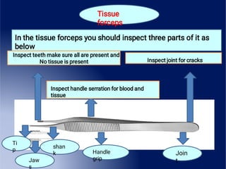 Tissue
forceps
In the tissue forceps you should inspect three parts of it as
below
Inspect teeth make sure all are present and
No tissue is present Inspect joint for cracks
Inspect handle serration for blood and
tissue
Join
t
Handle
grip
shan
k
Jaw
s
Ti
p
 