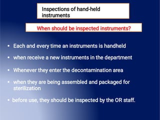 Inspections of hand-held
instruments
When should be inspected instruments?





Each and every time an instruments is handheld
when receive a new instruments in the department
Whenever they enter the decontamination area
when they are being assembled and packaged for
sterilization
before use, they should be inspected by the OR staff.
 
