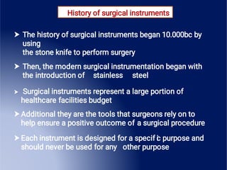 History of surgical instruments





The history of surgical instruments began 10.000bc by
using
the stone knife to perform surgery
Then, the modern surgical instrumentation began with
the introduction of stainless steel
Surgical instruments represent a large portion of
healthcare facilities budget
Additional they are the tools that surgeons rely on to
help ensure a positive outcome of a surgical procedure
Each instrument is designed for a specif i
c purpose and
should never be used for any other purpose
 