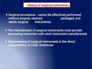 History of surgical instruments



Surgical procedures cannot be effectively performed
without properly cleaned, packaged, and
sterile surgical instruments.
The manufacturer of surgical instruments must provide
processing instruction with each instrument manufactured.
Reprocessing of surgical instruments is the direct
responsibility of CSSD Technician
 