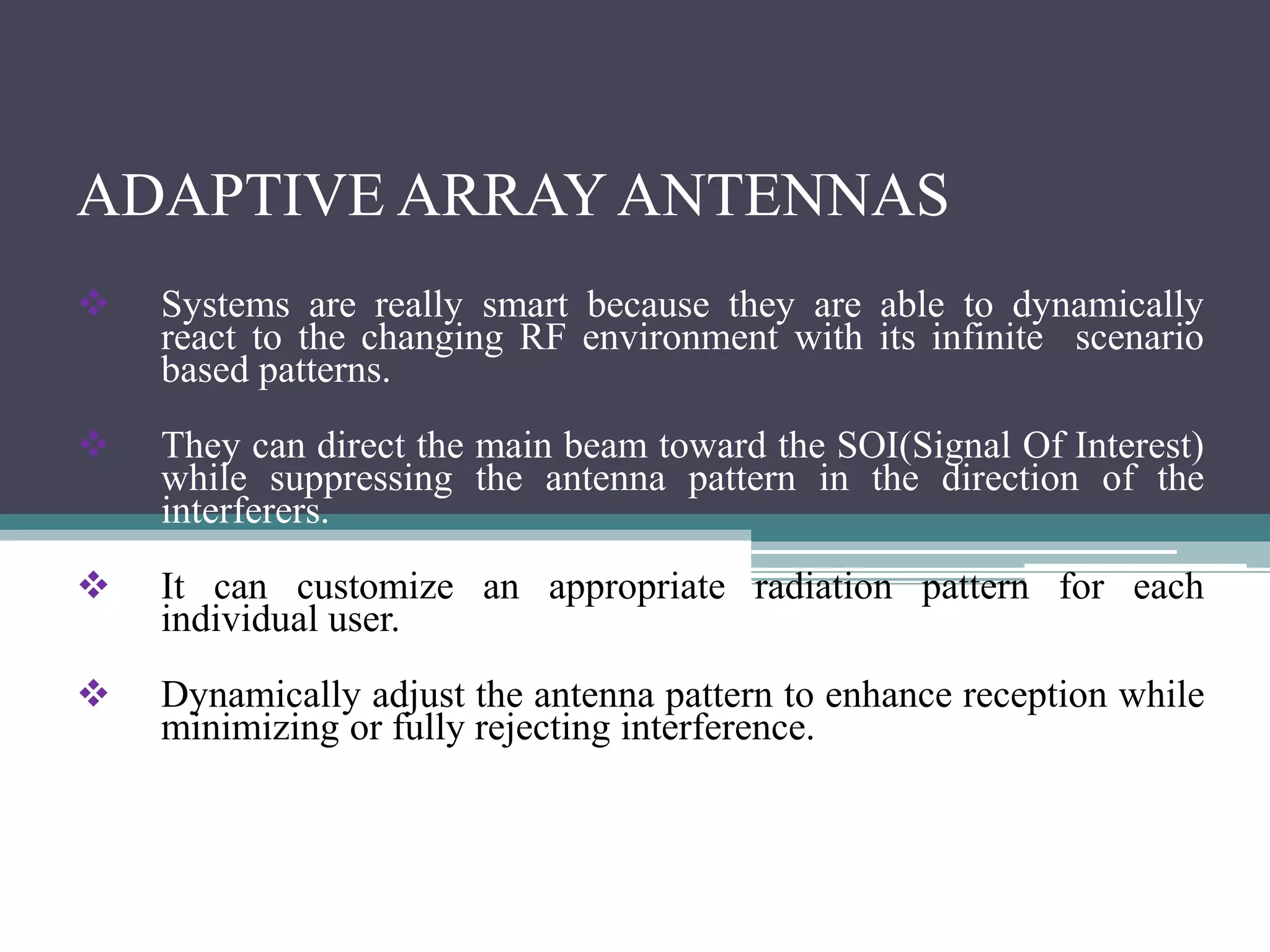 ADAPTIVE ARRAY ANTENNAS
 Systems are really smart because they are able to dynamically
react to the changing RF environment with its infinite scenario
based patterns.
 They can direct the main beam toward the SOI(Signal Of Interest)
while suppressing the antenna pattern in the direction of the
interferers.
 It can customize an appropriate radiation pattern for each
individual user.
 Dynamically adjust the antenna pattern to enhance reception while
minimizing or fully rejecting interference.
 
