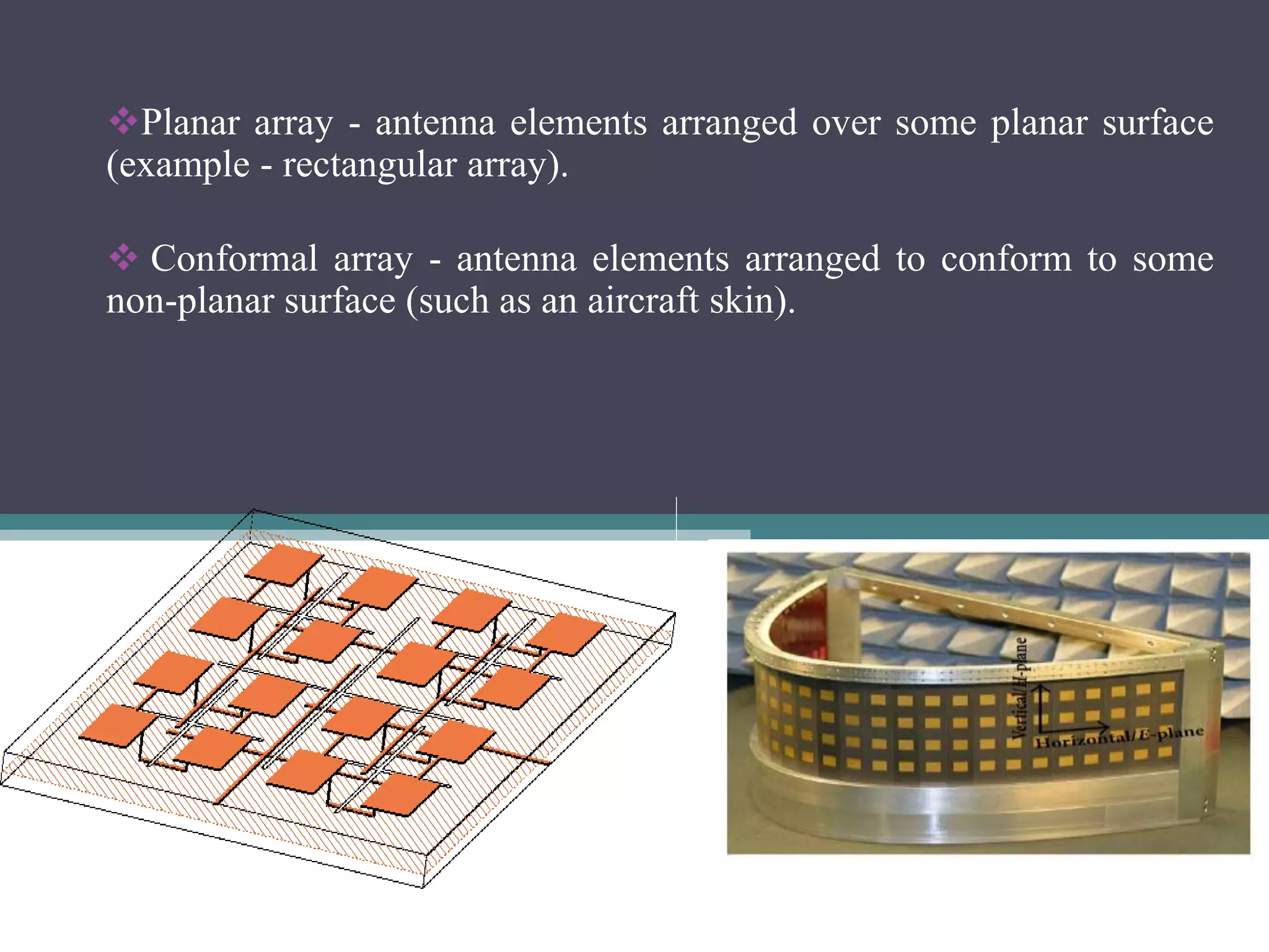 Planar array - antenna elements arranged over some planar surface
(example - rectangular array).
 Conformal array - antenna elements arranged to conform to some
non-planar surface (such as an aircraft skin).
 