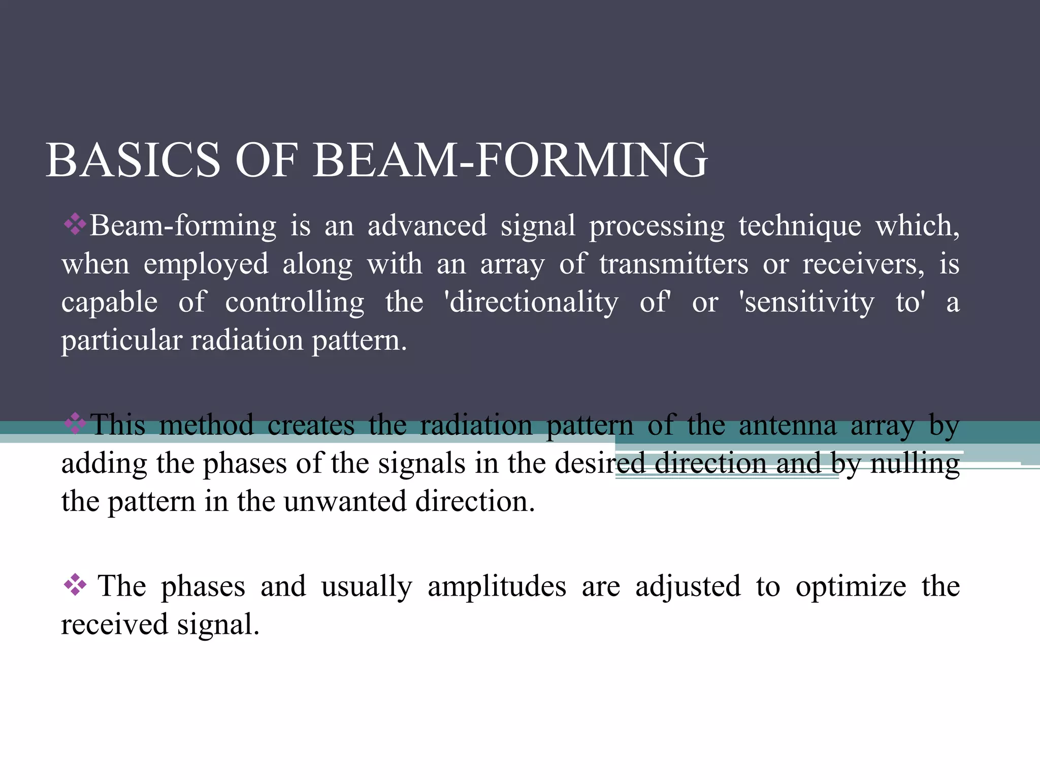 BASICS OF BEAM-FORMING
Beam-forming is an advanced signal processing technique which,
when employed along with an array of transmitters or receivers, is
capable of controlling the 'directionality of' or 'sensitivity to' a
particular radiation pattern.
This method creates the radiation pattern of the antenna array by
adding the phases of the signals in the desired direction and by nulling
the pattern in the unwanted direction.
 The phases and usually amplitudes are adjusted to optimize the
received signal.
 