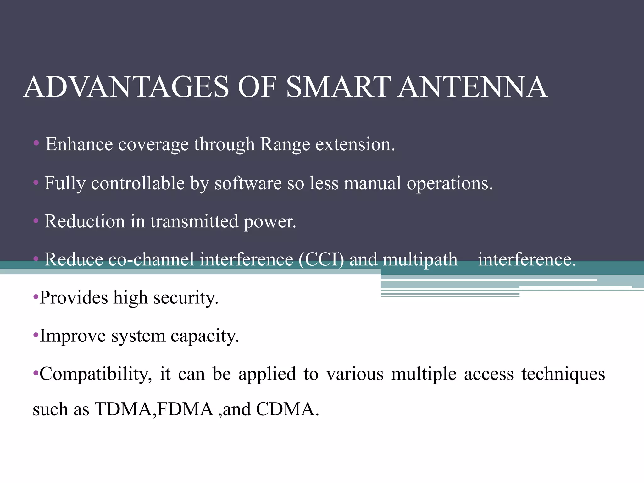 ADVANTAGES OF SMART ANTENNA
• Enhance coverage through Range extension.
• Fully controllable by software so less manual operations.
• Reduction in transmitted power.
• Reduce co-channel interference (CCI) and multipath interference.
•Provides high security.
•Improve system capacity.
•Compatibility, it can be applied to various multiple access techniques
such as TDMA,FDMA ,and CDMA.
 