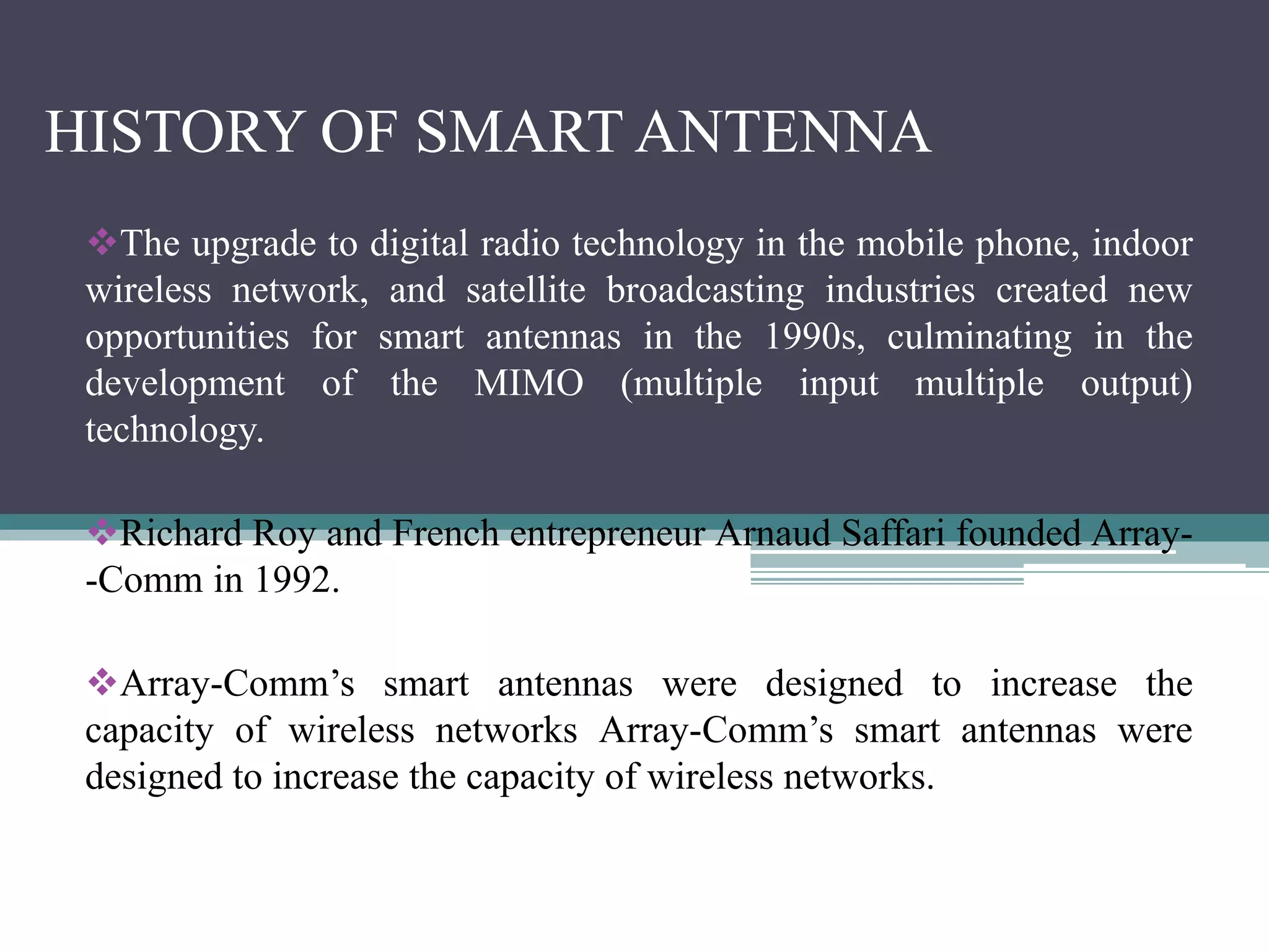 HISTORY OF SMART ANTENNA
The upgrade to digital radio technology in the mobile phone, indoor
wireless network, and satellite broadcasting industries created new
opportunities for smart antennas in the 1990s, culminating in the
development of the MIMO (multiple input multiple output)
technology.
Richard Roy and French entrepreneur Arnaud Saffari founded Array-
-Comm in 1992.
Array-Comm’s smart antennas were designed to increase the
capacity of wireless networks Array-Comm’s smart antennas were
designed to increase the capacity of wireless networks.
 