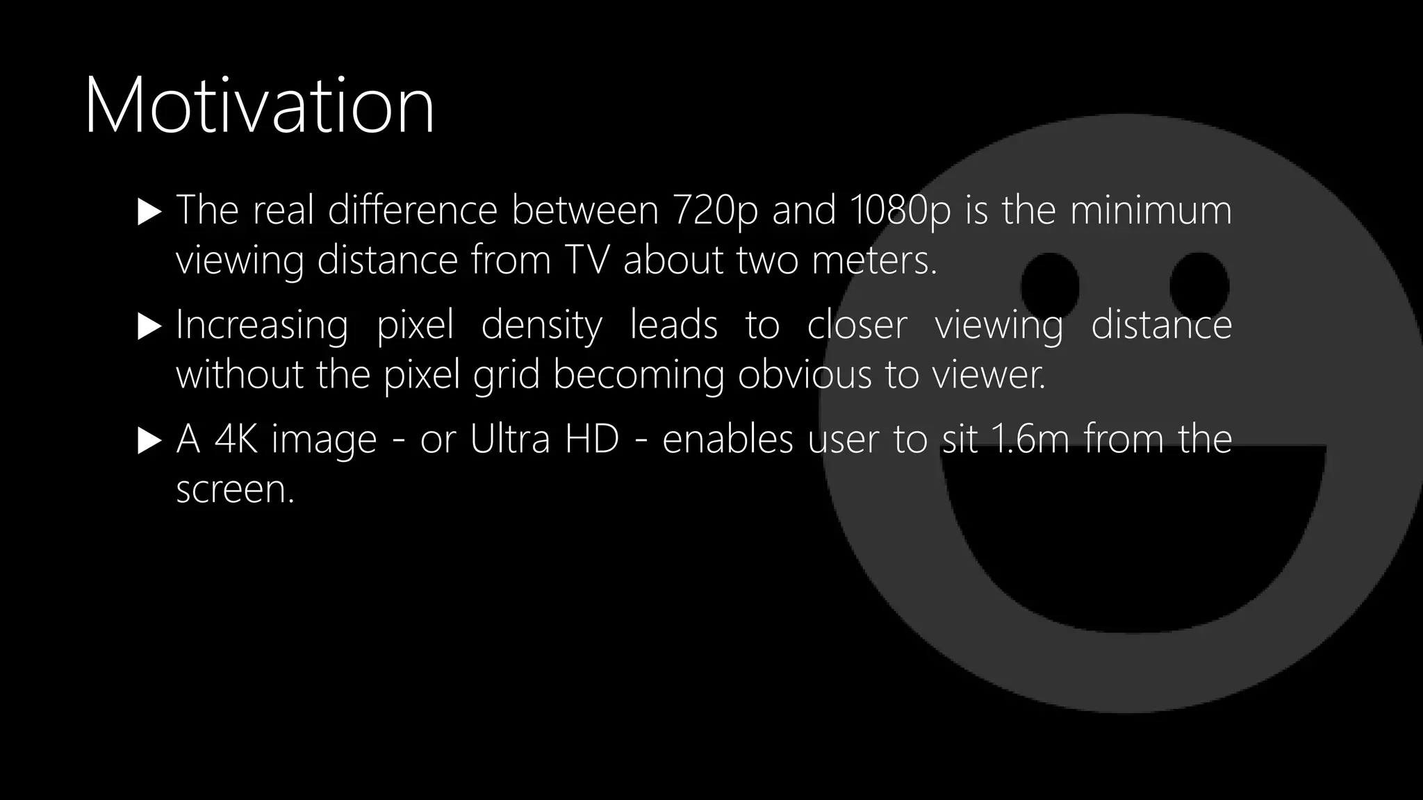 Motivation
 The real difference between 720p and 1080p is the minimum
viewing distance from TV about two meters.
 Increasing pixel density leads to closer viewing distance
without the pixel grid becoming obvious to viewer.
 A 4K image - or Ultra HD - enables user to sit 1.6m from the
screen.
 
