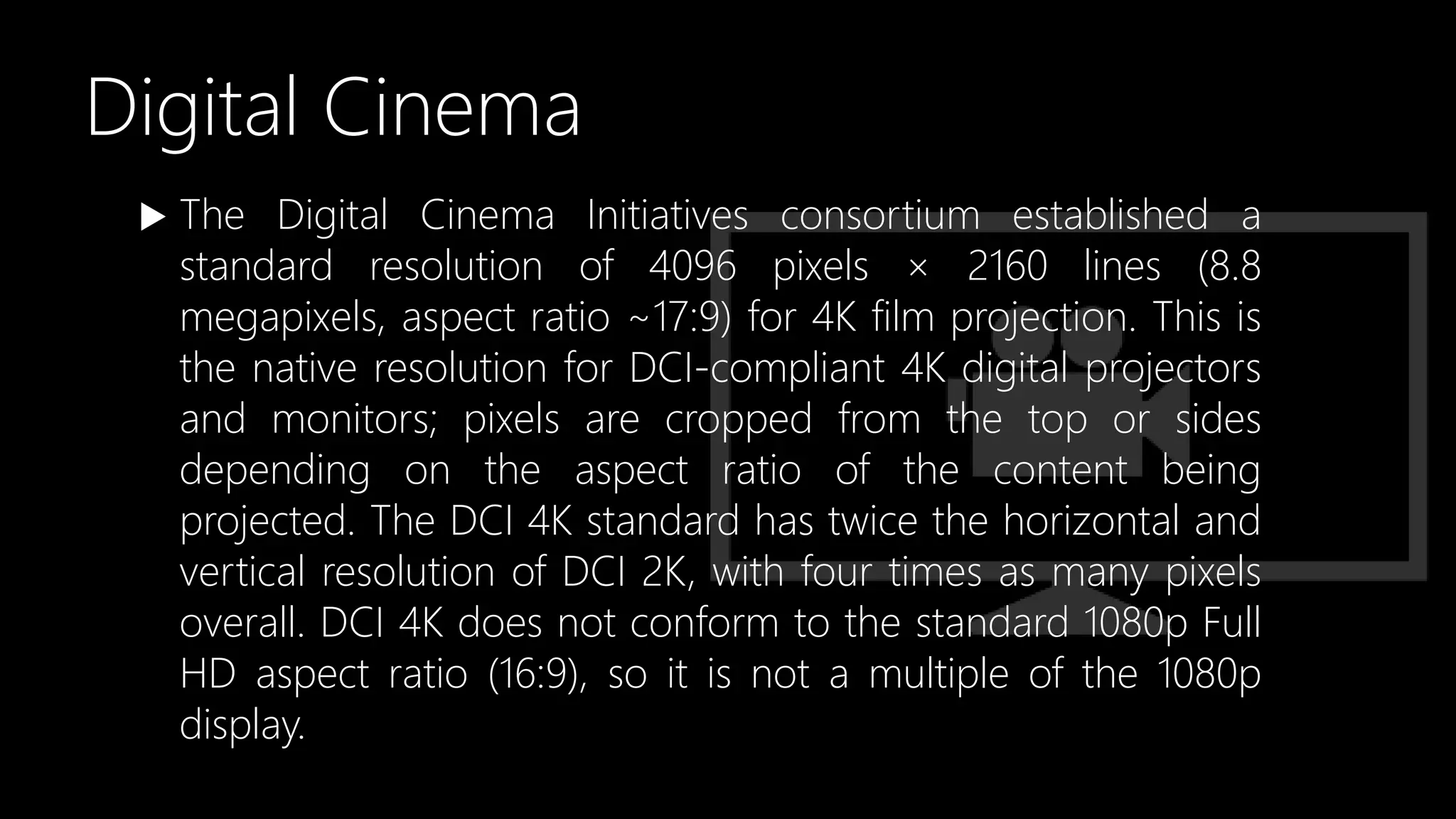 Digital Cinema
 The Digital Cinema Initiatives consortium established a
standard resolution of 4096 pixels × 2160 lines (8.8
megapixels, aspect ratio ~17:9) for 4K film projection. This is
the native resolution for DCI-compliant 4K digital projectors
and monitors; pixels are cropped from the top or sides
depending on the aspect ratio of the content being
projected. The DCI 4K standard has twice the horizontal and
vertical resolution of DCI 2K, with four times as many pixels
overall. DCI 4K does not conform to the standard 1080p Full
HD aspect ratio (16:9), so it is not a multiple of the 1080p
display.
 