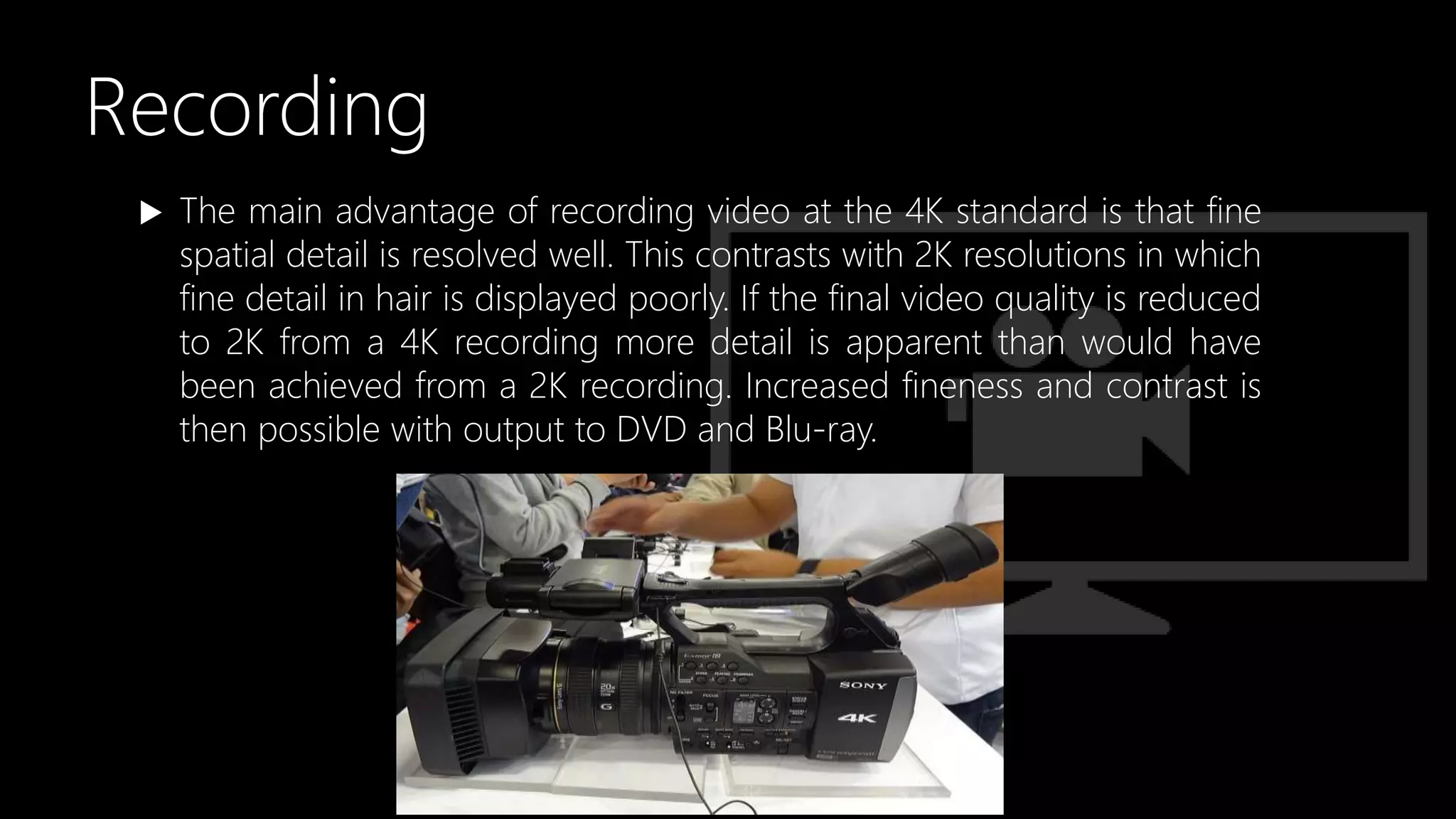 Recording
 The main advantage of recording video at the 4K standard is that fine
spatial detail is resolved well. This contrasts with 2K resolutions in which
fine detail in hair is displayed poorly. If the final video quality is reduced
to 2K from a 4K recording more detail is apparent than would have
been achieved from a 2K recording. Increased fineness and contrast is
then possible with output to DVD and Blu-ray.
 