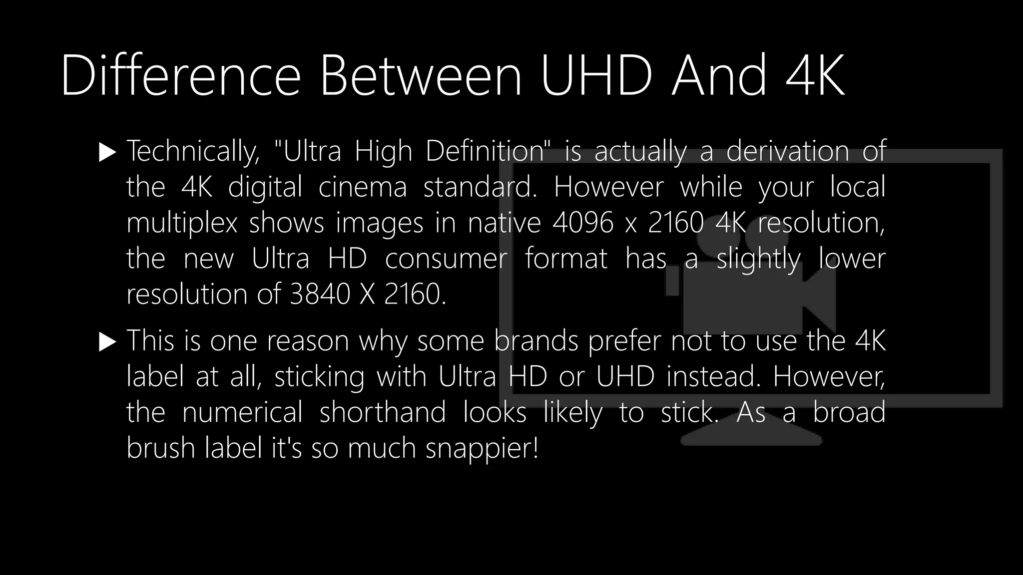 Difference Between UHD And 4K
 Technically, "Ultra High Definition" is actually a derivation of
the 4K digital cinema standard. However while your local
multiplex shows images in native 4096 x 2160 4K resolution,
the new Ultra HD consumer format has a slightly lower
resolution of 3840 X 2160.
 This is one reason why some brands prefer not to use the 4K
label at all, sticking with Ultra HD or UHD instead. However,
the numerical shorthand looks likely to stick. As a broad
brush label it's so much snappier!
 