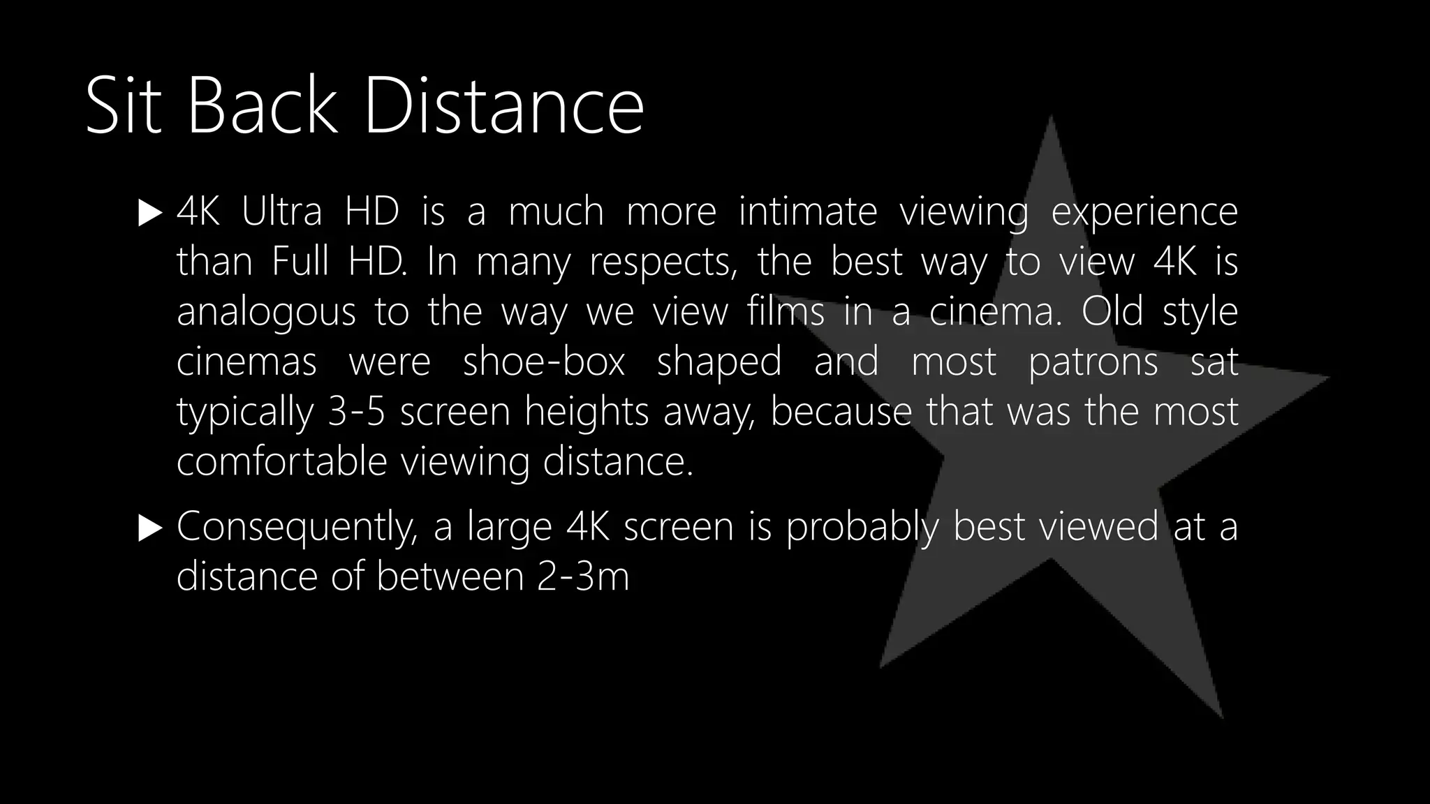 Sit Back Distance
 4K Ultra HD is a much more intimate viewing experience
than Full HD. In many respects, the best way to view 4K is
analogous to the way we view films in a cinema. Old style
cinemas were shoe-box shaped and most patrons sat
typically 3-5 screen heights away, because that was the most
comfortable viewing distance.
 Consequently, a large 4K screen is probably best viewed at a
distance of between 2-3m
 