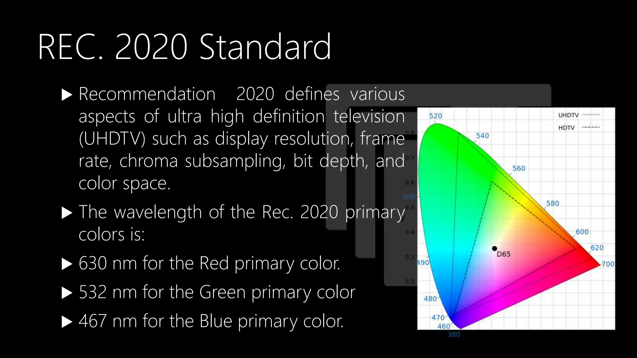 REC. 2020 Standard
 Recommendation 2020 defines various
aspects of ultra high definition television
(UHDTV) such as display resolution, frame
rate, chroma subsampling, bit depth, and
color space.
 The wavelength of the Rec. 2020 primary
colors is:
 630 nm for the Red primary color.
 532 nm for the Green primary color
 467 nm for the Blue primary color.
 