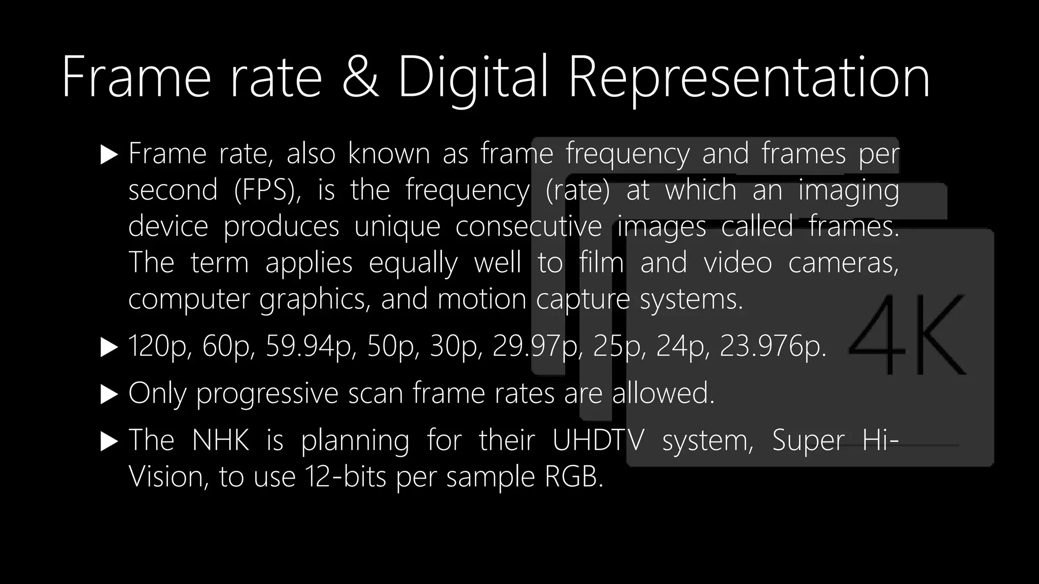 Frame rate & Digital Representation
 Frame rate, also known as frame frequency and frames per
second (FPS), is the frequency (rate) at which an imaging
device produces unique consecutive images called frames.
The term applies equally well to film and video cameras,
computer graphics, and motion capture systems.
 120p, 60p, 59.94p, 50p, 30p, 29.97p, 25p, 24p, 23.976p.
 Only progressive scan frame rates are allowed.
 The NHK is planning for their UHDTV system, Super Hi-
Vision, to use 12-bits per sample RGB.
 
