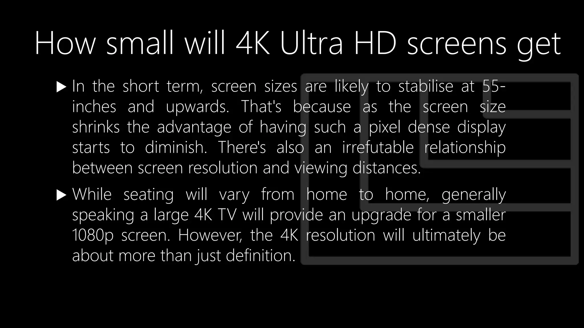 How small will 4K Ultra HD screens get
 In the short term, screen sizes are likely to stabilise at 55-
inches and upwards. That's because as the screen size
shrinks the advantage of having such a pixel dense display
starts to diminish. There's also an irrefutable relationship
between screen resolution and viewing distances.
 While seating will vary from home to home, generally
speaking a large 4K TV will provide an upgrade for a smaller
1080p screen. However, the 4K resolution will ultimately be
about more than just definition.
 