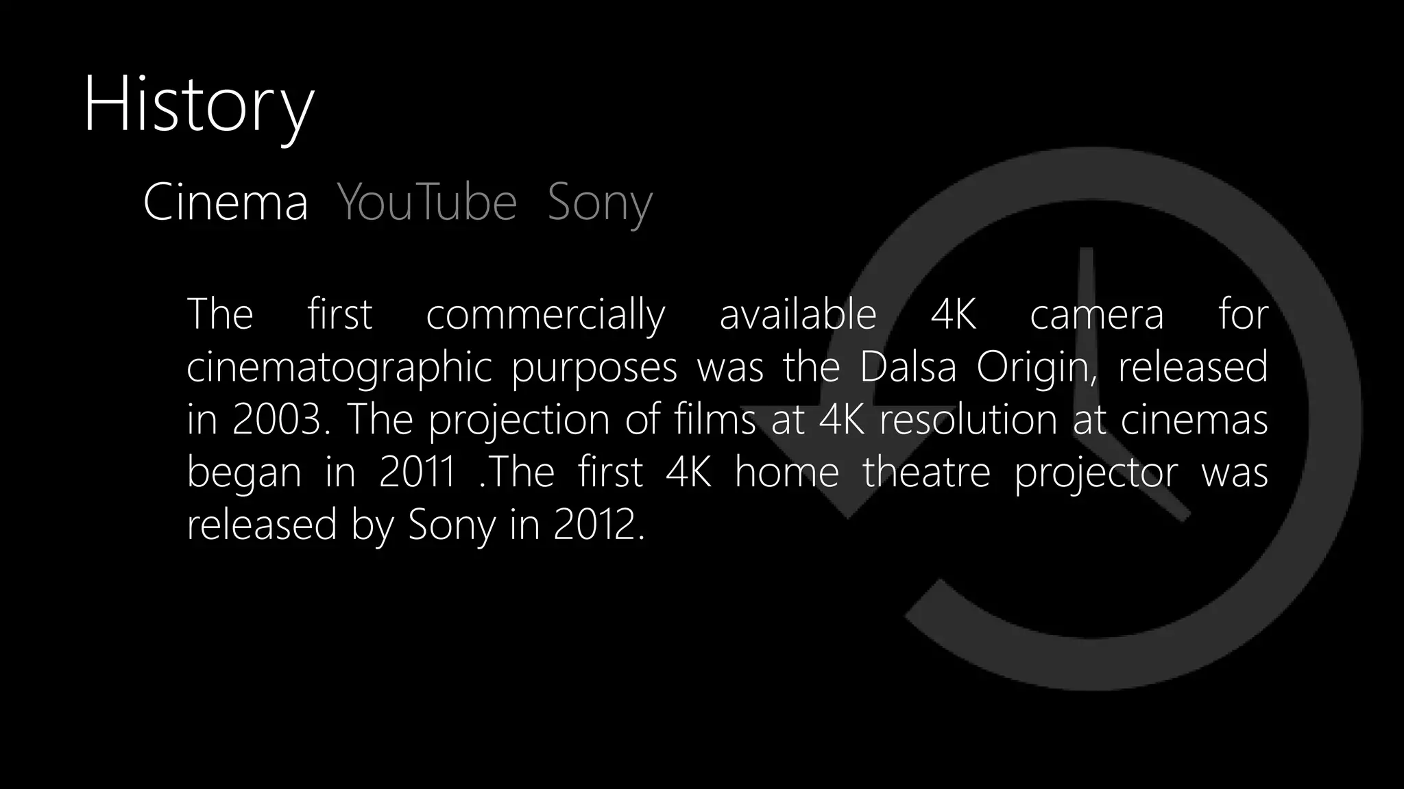 Cinema YouTube
History
The first commercially available 4K camera for
cinematographic purposes was the Dalsa Origin, released
in 2003. The projection of films at 4K resolution at cinemas
began in 2011 .The first 4K home theatre projector was
released by Sony in 2012.
Sony
 