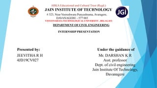 ARKA Educational and Cultural Trust (Regd.)
JAIN INSTITUTE OF TECHNOLOGY
# 323, Near Veereshwara Punyashrama, Avaragere,
DAVANAGERE - 577 003
VISVESVARAYA TECHNOLOGICAL UNIVERSITY , BELAGAVI
DEPARTMENT OF CIVIL ENGINEERING
INTERNSHIP PRESENTATION
Presented by: Under the guidance of
JEEVITHA R H
4JD19CV027
Mr. DARSHAN K R
Asst. professor
Dept. of civil engineering
Jain Institute Of Technology,
Davanagere
 