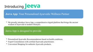 Introducing Jeeva
Jeeva App: Your Personalized Ayurvedic Wellness Partner
• We proudly introduce Jeeva App, a comprehensive digital platform that brings the ancient
wisdom of Ayurveda to modern lifestyles.
Jeeva App is designed to provide
• Personalized Ayurvedic Recommendations based on health conditions.
• Expert Consultations with certified Ayurvedic practitioners.
• Convenient Shopping for authentic Ayurvedic products.
 