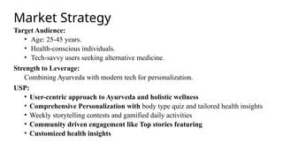 Market Strategy
Target Audience:
• Age: 25-45 years.
• Health-conscious individuals.
• Tech-savvy users seeking alternative medicine.
Strength to Leverage:
Combining Ayurveda with modern tech for personalization.
USP:
• User-centric approach to Ayurveda and holistic wellness
• Comprehensive Personalization with body type quiz and tailored health insights
• Weekly storytelling contests and gamified daily activities
• Community driven engagement like Top stories featuring
• Customized health insights
 